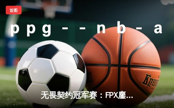 无畏契约冠军赛：FPX鏖战五局力克GEN，中国战队挺进四强创历史