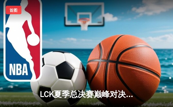 LCK夏季总决赛巅峰对决：T1让二追三逆袭GEN，Faker沙皇绝境统治夺第十冠