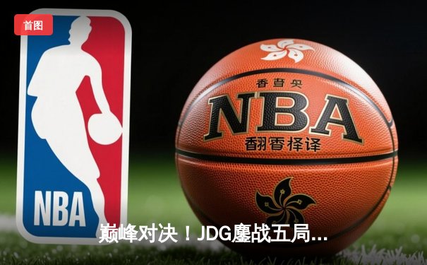 巅峰对决！JDG鏖战五局险胜T1，369全能发挥助队挺进MSI决赛