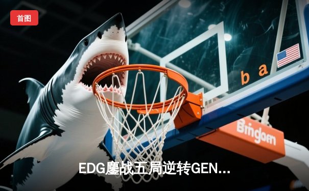 EDG鏖战五局逆转GEN，中国战队挺进英雄联盟S13全球总决赛四强