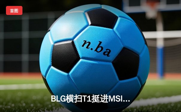 BLG横扫T1挺进MSI决赛，Xun野区压制成制胜关键