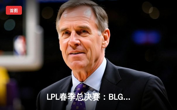 LPL春季总决赛：BLG鏖战五局力克JDG夺冠，Knight斩获FMVP