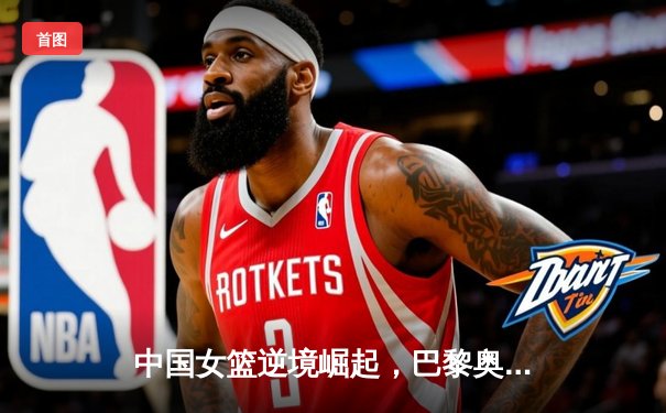 中国女篮逆境崛起，巴黎奥运周期挑战与机遇并存