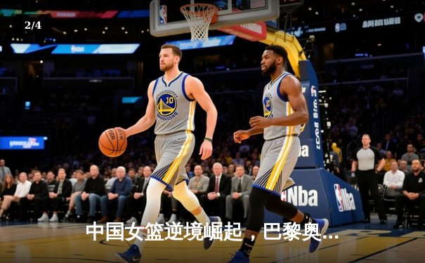 中国女篮逆境崛起，巴黎奥运周期挑战与机遇并存 - 2