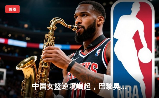 中国女篮逆境崛起，巴黎奥运周期挑战与机遇并存