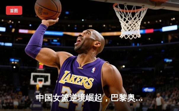 中国女篮逆境崛起，巴黎奥运周期挑战与机遇并存
