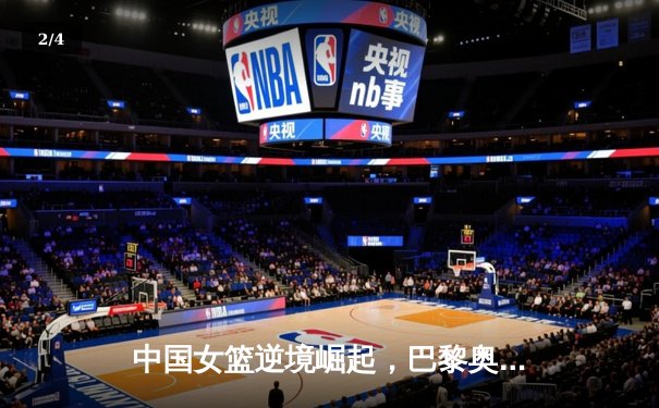 中国女篮逆境崛起，巴黎奥运周期挑战与机遇并存 - 2