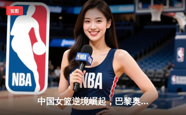 中国女篮逆境崛起，巴黎奥运周期挑战与机遇并存